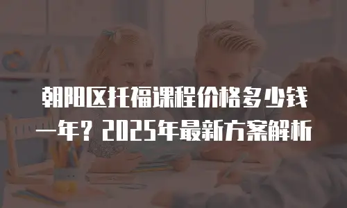 朝阳区托福课程价格多少钱一年？2025年最新方案解析