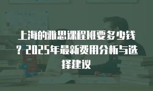 上海的雅思课程班要多少钱？2025年最新费用分析与选择建议
