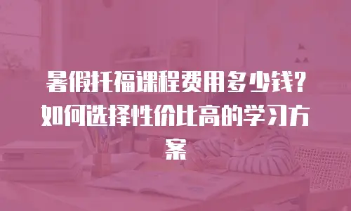 暑假托福课程费用多少钱？如何选择性价比高的学习方案