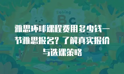 雅思环球课程费用多少钱一节雅思报名？了解真实报价与选课策略