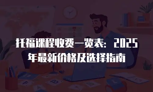 托福课程收费一览表：2025年最新价格及选择指南