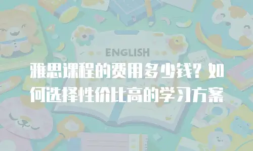雅思课程的费用多少钱？如何选择性价比高的学习方案