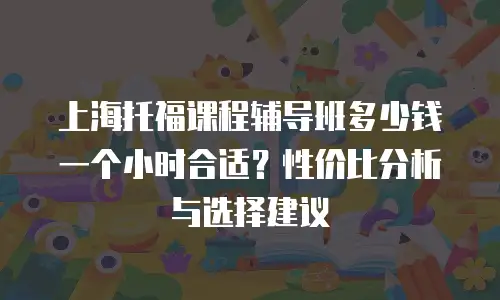 上海托福课程辅导班多少钱一个小时合适？性价比分析与选择建议