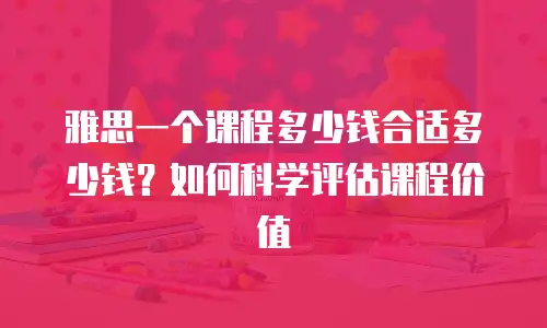 雅思一个课程多少钱合适多少钱？如何科学评估课程价值