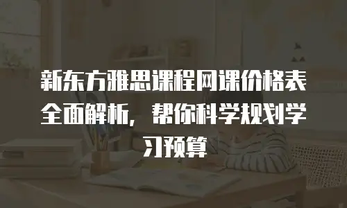 新东方雅思课程网课价格表全面解析，帮你科学规划学习预算