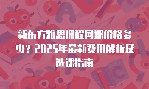新东方雅思课程网课价格多少？2025年最新费用解析及选课指南