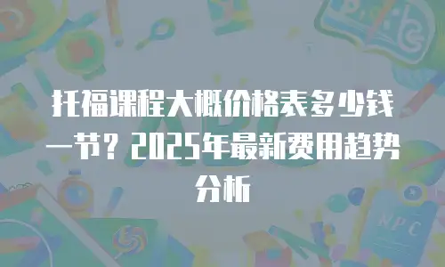 托福课程大概价格表多少钱一节？2025年最新费用趋势分析