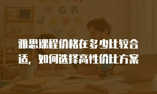 雅思课程价格在多少比较合适，如何选择高性价比方案