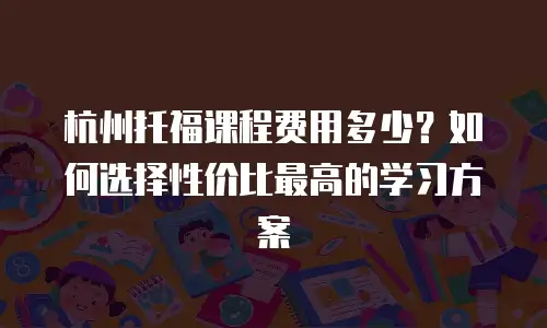 杭州托福课程费用多少？如何选择性价比最高的学习方案