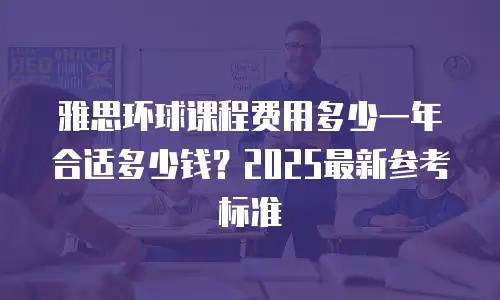 雅思环球课程费用多少一年合适多少钱？2025最新参考标准