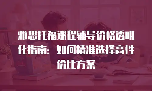 雅思托福课程辅导价格透明化指南：如何精准选择高性价比方案