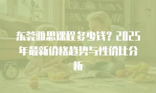 东莞雅思课程多少钱？2025年最新价格趋势与性价比分析
