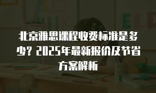 北京雅思课程收费标准是多少？2025年最新报价及节省方案解析