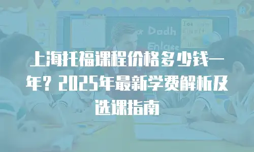 上海托福课程价格多少钱一年？2025年最新学费解析及选课指南