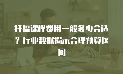 托福课程费用一般多少合适？行业数据揭示合理预算区间