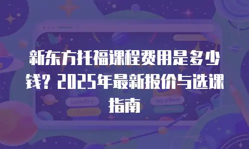 新东方托福课程费用是多少钱？2025年最新报价与选课指南
