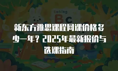 新东方雅思课程网课价格多少一年？2025年最新报价与选课指南