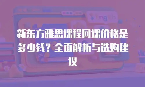 新东方雅思课程网课价格是多少钱？全面解析与选购建议