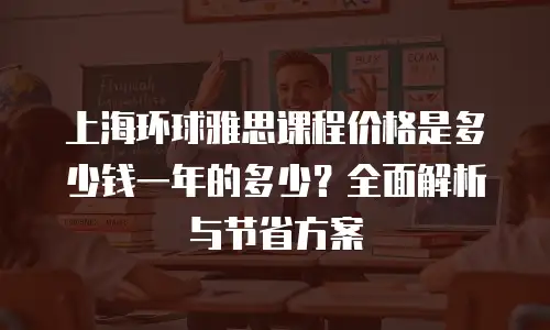 上海环球雅思课程价格是多少钱一年的多少？全面解析与节省方案