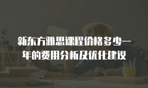 新东方雅思课程价格多少一年的费用分析及优化建议