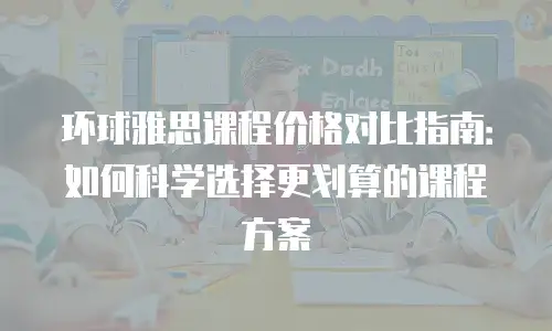 环球雅思课程价格对比指南：如何科学选择更划算的课程方案