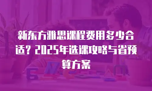 新东方雅思课程费用多少合适？2025年选课攻略与省预算方案