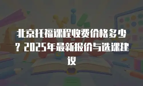 北京托福课程收费价格多少？2025年最新报价与选课建议