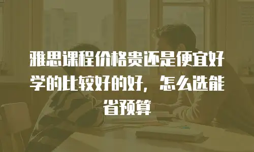 雅思课程价格贵还是便宜好学的比较好的好，怎么选能省预算