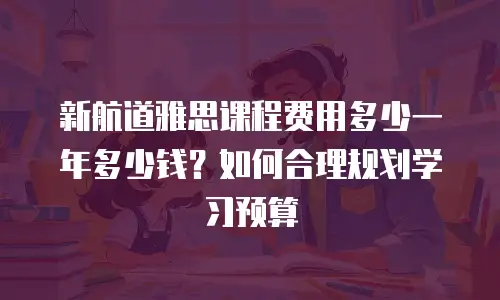 新航道雅思课程费用多少一年多少钱？如何合理规划学习预算