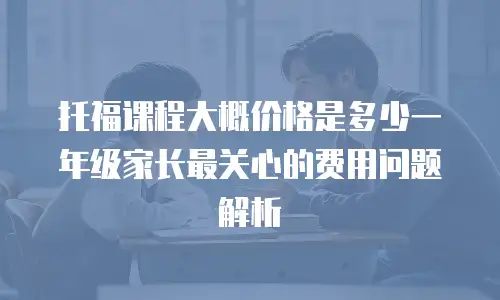 托福课程大概价格是多少一年级家长最关心的费用问题解析