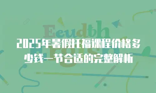 2025年暑假托福课程价格多少钱一节合适的完整解析