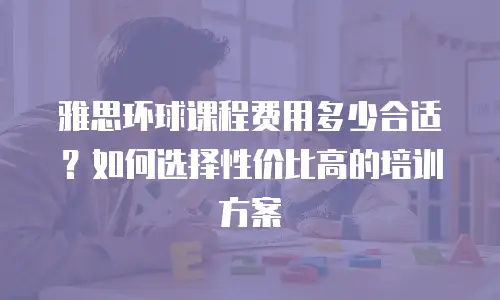 雅思环球课程费用多少合适？如何选择性价比高的培训方案