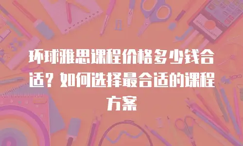 环球雅思课程价格多少钱合适？如何选择最合适的课程方案