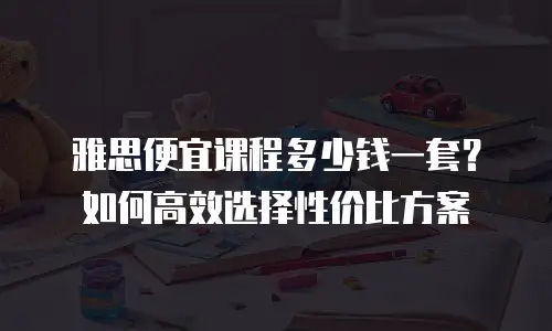 雅思便宜课程多少钱一套？如何高效选择性价比方案