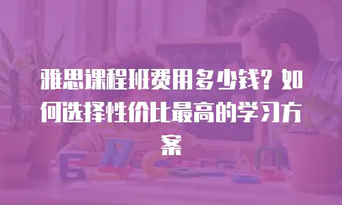 雅思课程班费用多少钱？如何选择性价比最高的学习方案