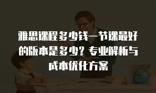 雅思课程多少钱一节课最好的版本是多少？专业解析与成本优化方案