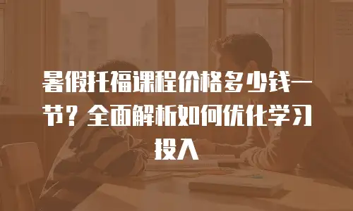 暑假托福课程价格多少钱一节？全面解析如何优化学习投入
