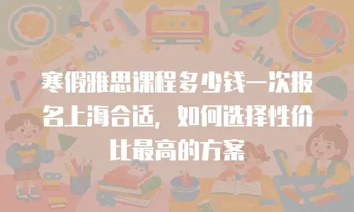 寒假雅思课程多少钱一次报名上海合适，如何选择性价比最高的方案