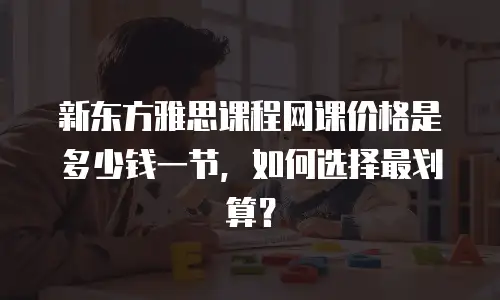 新东方雅思课程网课价格是多少钱一节，如何选择最划算？