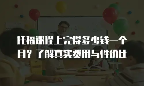 托福课程上完得多少钱一个月？了解真实费用与性价比