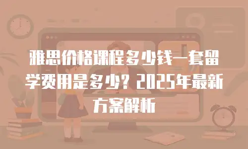 雅思价格课程多少钱一套留学费用是多少？2025年最新方案解析