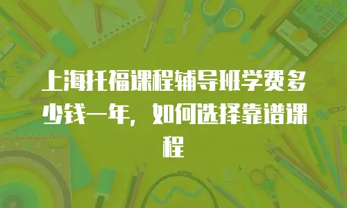 上海托福课程辅导班学费多少钱一年，如何选择靠谱课程