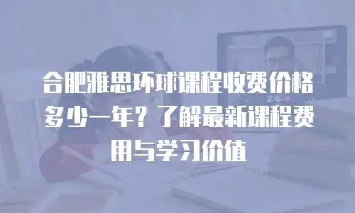 合肥雅思环球课程收费价格多少一年？了解最新课程费用与学习价值