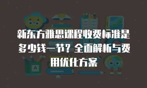 新东方雅思课程收费标准是多少钱一节？全面解析与费用优化方案