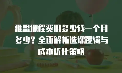 雅思课程费用多少钱一个月多少？全面解析选课逻辑与成本优化策略