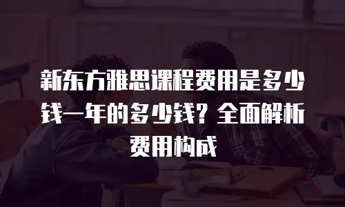 新东方雅思课程费用是多少钱一年的多少钱？全面解析费用构成
