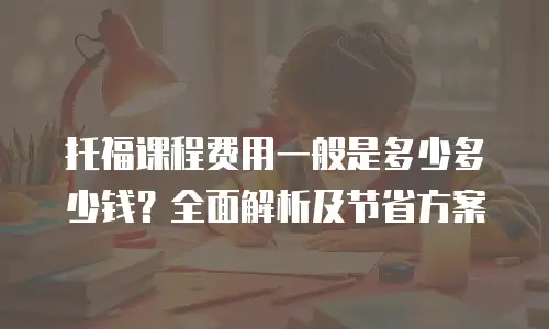 托福课程费用一般是多少多少钱？全面解析及节省方案