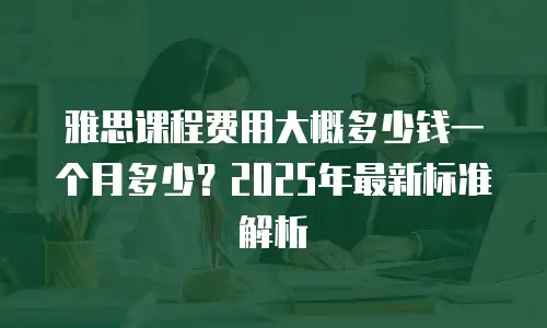 雅思课程费用大概多少钱一个月多少？2025年最新标准解析