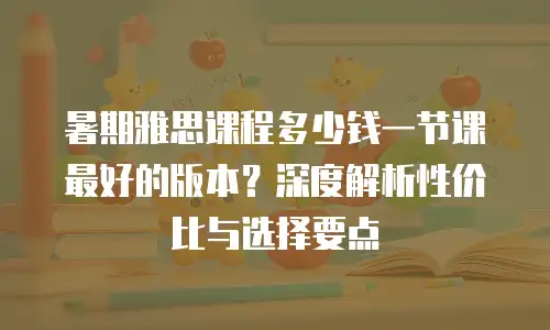 暑期雅思课程多少钱一节课最好的版本？深度解析性价比与选择要点