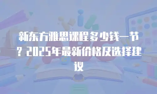 新东方雅思课程多少钱一节？2025年最新价格及选择建议